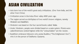 ASIAN CIVILIZATION
• Asia bore two of the world’s great early civilizations. (One from India, and the
other from China)
• Civilization arose in the Indus River valley 4000 years ago.
• The region served as abirthplace of two world’s known religions, namely
Hinduism and Buddhism.
• Hinduism was based on the four sacred books called Vedas.
• Under Hinduism, people were divided based on acaste system. Priestswere
called Brahmans ranked highest while the “untouchables” are the lowest.
• Buddhism embraces followers who praise Buddha (“The Enlightened One”)
who is in the person of Siddharta Gautama.
 