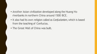 • Another Asian civilization developed along the Huang Ho
riverbanks in northern China around 1500 BCE.
• It also had its own religion called as Confucianism,which is based
from the teaching of Confucius.
• The Great Wall of China was built.
 