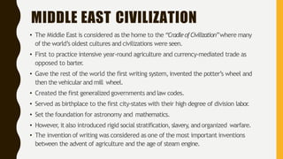 MIDDLE EAST CIVILIZATION
• The Middle East is considered as the home to the “CradleofCivilization”where many
of the world’s oldest cultures and civilizations were seen.
• First to practice intensive year-round agriculture and currency-mediated trade as
opposed to barter
.
• Gave the rest of the world the first writing system,invented the potter’s wheel and
then the vehicular and mill wheel.
• Created the first generalized governments and law codes.
• Served as birthplace to the first city-states with their high degree of division labor
.
• Set the foundation for astronomy and mathematics.
• However, it also introduced rigid social stratification, slavery
, and organized warfare.
• The invention of writing was considered as one of the most important inventions
between the advent of agriculture and the age of steam engine.
 