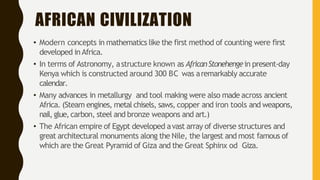AFRICAN CIVILIZATION
• Modern concepts in mathematics like the first method of counting were first
developed inAfrica.
• In terms of Astronomy, astructure known as AfricanStonehengein present-day
Kenya which is constructed around 300 BC was aremarkably accurate
calendar.
• Many advances in metallurgy and tool making were also made across ancient
Africa. (Steam engines, metal chisels, saws, copper and iron tools and weapons,
nail,glue,carbon, steel and bronze weapons and art.)
• The African empire of Egypt developed avast array of diverse structures and
great architectural monuments along the Nile, the largest and most famous of
which are the Great Pyramid of Giza and the Great Sphinx od Giza.
 