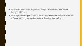 • Many treatments used today were employed by several ancient people
throughoutAfrica.
• Medical procedures performed in ancientAfrica before they were performed
in Europe included vaccinations, autopsy, limb traction, andetc..
 