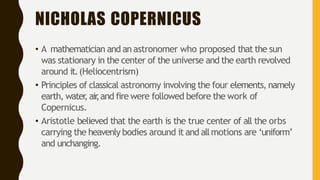 NICHOLAS COPERNICUS
• A mathematician and an astronomer who proposed that the sun
was stationary in the center of the universe and the earth revolved
around it.(Heliocentrism)
• Principles of classical astronomy involving the four elements, namely
earth, water
,air
,and fire were followed before the work of
Copernicus.
• Aristotle believed that the earth is the true center of all the orbs
carrying the heavenly bodies around it and allmotions are ‘uniform’
and unchanging.
 