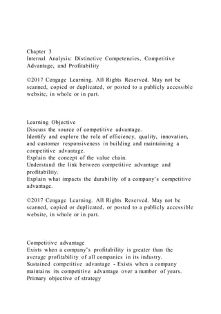 Chapter 3
Internal Analysis: Distinctive Competencies, Competitive
Advantage, and Profitability
©2017 Cengage Learning. All Rights Reserved. May not be
scanned, copied or duplicated, or posted to a publicly accessible
website, in whole or in part.
Learning Objective
Discuss the source of competitive advantage.
Identify and explore the role of efficiency, quality, innovation,
and customer responsiveness in building and maintaining a
competitive advantage.
Explain the concept of the value chain.
Understand the link between competitive advantage and
profitability.
Explain what impacts the durability of a company’s competitive
advantage.
©2017 Cengage Learning. All Rights Reserved. May not be
scanned, copied or duplicated, or posted to a publicly access ible
website, in whole or in part.
Competitive advantage
Exists when a company’s profitability is greater than the
average profitability of all companies in its industry.
Sustained competitive advantage - Exists when a company
maintains its competitive advantage over a number of years.
Primary objective of strategy
 