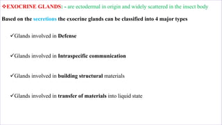EXOCRINE GLANDS: - are ectodermal in origin and widely scattered in the insect body
Based on the secretions the exocrine glands can be classified into 4 major types
Glands involved in Defense
Glands involved in Intraspecific communication
Glands involved in building structural materials
Glands involved in transfer of materials into liquid state
 