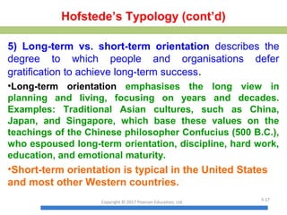 Hofstede’s Typology (cont’d)
5) Long-term vs. short-term orientation describes the
degree to which people and organisations defer
gratification to achieve long-term success.
•Long-term orientation emphasises the long view in
planning and living, focusing on years and decades.
Examples: Traditional Asian cultures, such as China,
Japan, and Singapore, which base these values on the
teachings of the Chinese philosopher Confucius (500 B.C.),
who espoused long-term orientation, discipline, hard work,
education, and emotional maturity.
•Short-term orientation is typical in the United States
and most other Western countries.
Copyright © 2017 Pearson Education, Ltd.
3-17
 