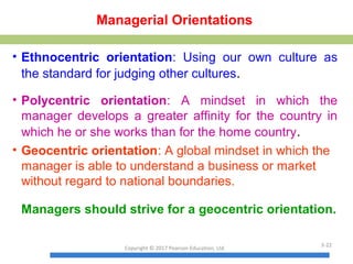 Managerial Orientations
• Ethnocentric orientation: Using our own culture as
the standard for judging other cultures.
• Polycentric orientation: A mindset in which the
manager develops a greater affinity for the country in
which he or she works than for the home country.
• Geocentric orientation: A global mindset in which the
manager is able to understand a business or market
without regard to national boundaries.
Managers should strive for a geocentric orientation.
Copyright © 2017 Pearson Education, Ltd.
3-22
 