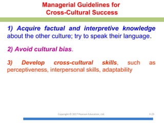 Managerial Guidelines for
Cross-Cultural Success
1) Acquire factual and interpretive knowledge
about the other culture; try to speak their language.
2) Avoid cultural bias.
3) Develop cross-cultural skills, such as
perceptiveness, interpersonal skills, adaptability
Copyright © 2017 Pearson Education, Ltd. 3-23
 