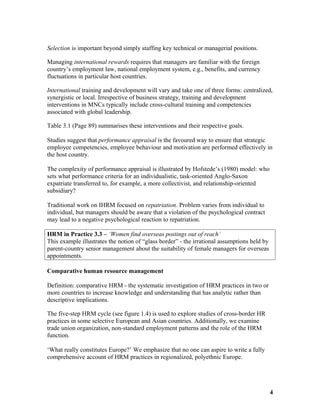 Selection is important beyond simply staffing key technical or managerial positions.
Managing international rewards requires that managers are familiar with the foreign
country’s employment law, national employment system, e.g., benefits, and currency
fluctuations in particular host countries.
International training and development will vary and take one of three forms: centralized,
synergistic or local. Irrespective of business strategy, training and development
interventions in MNCs typically include cross-cultural training and competencies
associated with global leadership.
Table 3.1 (Page 89) summarises these interventions and their respective goals.
Studies suggest that performance appraisal is the favoured way to ensure that strategic
employee competencies, employee behaviour and motivation are performed effectively in
the host country.
The complexity of performance appraisal is illustrated by Hofstede’s (1980) model: who
sets what performance criteria for an individualistic, task-oriented Anglo-Saxon
expatriate transferred to, for example, a more collectivist, and relationship-oriented
subsidiary?
Traditional work on IHRM focused on repatriation. Problem varies from individual to
individual, but managers should be aware that a violation of the psychological contract
may lead to a negative psychological reaction to repatriation.
HRM in Practice 3.3 – ‘Women find overseas postings out of reach’
This example illustrates the notion of “glass border” - the irrational assumptions held by
parent-country senior management about the suitability of female managers for overseas
appointments.
Comparative human resource management
Definition: comparative HRM - the systematic investigation of HRM practices in two or
more countries to increase knowledge and understanding that has analytic rather than
descriptive implications.
The five-step HRM cycle (see figure 1.4) is used to explore studies of cross-border HR
practices in some selective European and Asian countries. Additionally, we examine
trade union organization, non-standard employment patterns and the role of the HRM
function.
‘What really constitutes Europe?’ We emphasize that no one can aspire to write a fully
comprehensive account of HRM practices in regionalized, polyethnic Europe.
4
 