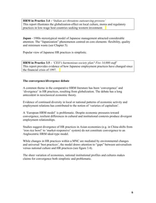 HRM in Practice 3.4 – ‘Indian act threatens outsourcing prowess’
This report illustrates the globalization-effect on local culture, mores and regulatory
practices in low-wage host countries seeking western investment.
Japan - 1980s stereotypical model of Japanese management attracted considerable
attention. The “Japanization” phenomenon centred on core elements: flexibility, quality
and minimum waste (see Chapter 5).
Popular view of Japanese HR practices is simplistic.
HRM in Practice 3.5 – ‘CEO’s harmonious-society plan? Fire 14,000 staff’
This report provides evidence of how Japanese employment practices have changed since
the financial crisis of 1997.
The convergence/divergence debate
A common theme in the comparative HRM literature has been ‘convergence’ and
‘divergence’ in HR practices, resulting from globalization. The debate has a long
antecedent in neoclassical economic theory.
Evidence of continued diversity in local or national patterns of economic activity and
employment relations has contributed to the notion of ‘varieties of capitalism’.
A ‘European HRM model’ is problematic. Despite economic pressures toward
convergence, resilient differences in cultural and institutional contexts produce divergent
employment relationships.
Studies suggest divergence of HR practices in Asian economies (e.g. in China shifts from
‘iron rice bowl’ to ‘market-responsive’ system) do not constitute convergence to an
Anglocentric HRM ideal-type model.
While changes in HR practices within a MNC are mediated by environmental changes
and universal ‘best practices’, the model draws attention to “gaps” between universalism
versus national culture and HR practices (see figure 3.4).
The sheer variation of economies, national institutional profiles and cultures makes
claims for convergence both simplistic and problematic.
6
 