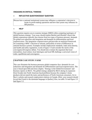 ENGAGING IN CRITICAL THINKING
• REFLECTIVE QUESTION/ESSAY QUESTION
Discuss how a national institutional system may influence a corporation’s decision to
locate its profit-making operations and how that system may influence its
HR practices.
• HELP
This question requires you to examine strategic IHRM within competing typologies of
global business strategy. Your essay should explain Bartlett and Ghoshal’s thesis that
global corporations typically face tension from two types of business pressure: demands
for global cost reductions and integration and demands for differentiation and local
responsiveness. The integration–responsiveness grid provides an analytical framework
for examining a MNC’s decision to relocate, particularly in terms of differences in
national business systems. Examples include employment standards, trade union density,
and health and safety regulations. Look at Figure 3.4 and consider the merits of the
convergence/divergence debate. You should also evaluate the argument that local
rationalities, local culture, local ideologies and local HR challenge a universal vision of
order, equilibrium and convergence.
CHAPTER CASE STUDY: FAEKI
This case illustrates the business pressures global companies face: demands for cost
reductions and integration and demands for differentiation and local responsiveness. The
case is based upon Hill and Jones chapter, ‘Strategy in the Global Environment’ and
business reports on IKEA. The global strategy adopted by IKEA during its expansion
from Sweden into North American faced problems because the company’s home
products did not match the tastes and preferences of North American consumers. Go to
Ikea’s website and research employment relations in Canada. [Hint: your research should
reveal that French is the dominant language in Quebec] Also, see table 3.4 and figure 2.8
and figure 3.2.
7
 