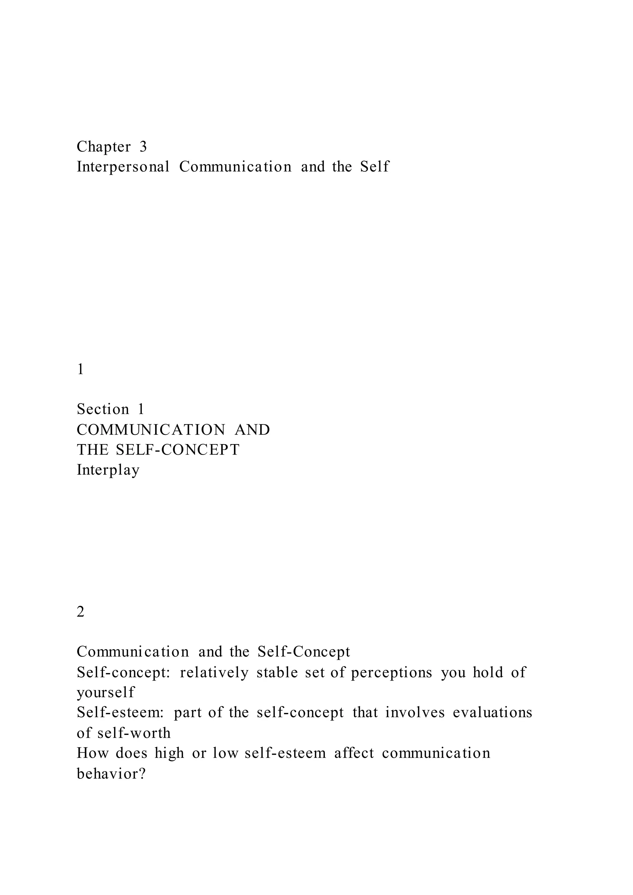 Chapter 3
Interpersonal Communication and the Self
1
Section 1
COMMUNICATION AND
THE SELF-CONCEPT
Interplay
2
Communication and the Self-Concept
Self-concept: relatively stable set of perceptions you hold of
yourself
Self-esteem: part of the self-concept that involves evaluations
of self-worth
How does high or low self-esteem affect communication
behavior?
 