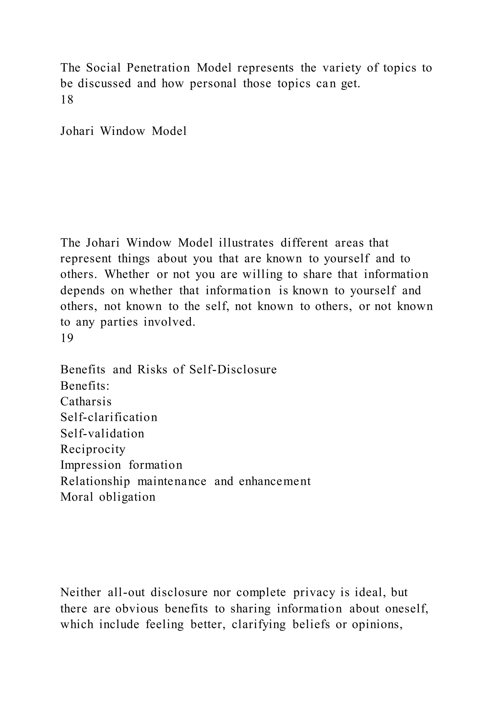 The Social Penetration Model represents the variety of topics to
be discussed and how personal those topics can get.
18
Johari Window Model
The Johari Window Model illustrates different areas that
represent things about you that are known to yourself and to
others. Whether or not you are willing to share that information
depends on whether that information is known to yourself and
others, not known to the self, not known to others, or not known
to any parties involved.
19
Benefits and Risks of Self-Disclosure
Benefits:
Catharsis
Self-clarification
Self-validation
Reciprocity
Impression formation
Relationship maintenance and enhancement
Moral obligation
Neither all-out disclosure nor complete privacy is ideal, but
there are obvious benefits to sharing information about oneself,
which include feeling better, clarifying beliefs or opinions,
 
