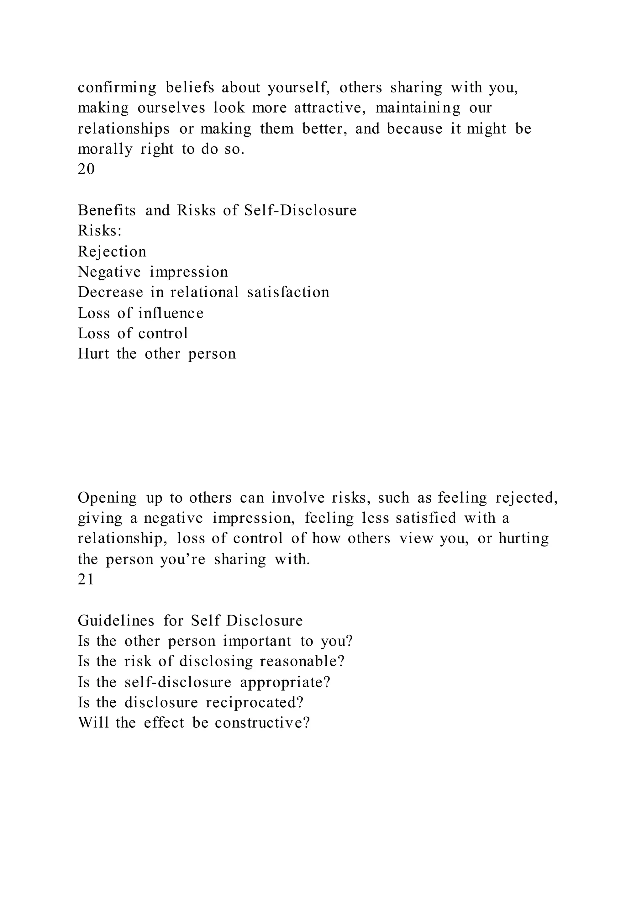confirming beliefs about yourself, others sharing with you,
making ourselves look more attractive, maintaining our
relationships or making them better, and because it might be
morally right to do so.
20
Benefits and Risks of Self-Disclosure
Risks:
Rejection
Negative impression
Decrease in relational satisfaction
Loss of influence
Loss of control
Hurt the other person
Opening up to others can involve risks, such as feeling rejected,
giving a negative impression, feeling less satisfied with a
relationship, loss of control of how others view you, or hurting
the person you’re sharing with.
21
Guidelines for Self Disclosure
Is the other person important to you?
Is the risk of disclosing reasonable?
Is the self-disclosure appropriate?
Is the disclosure reciprocated?
Will the effect be constructive?
 