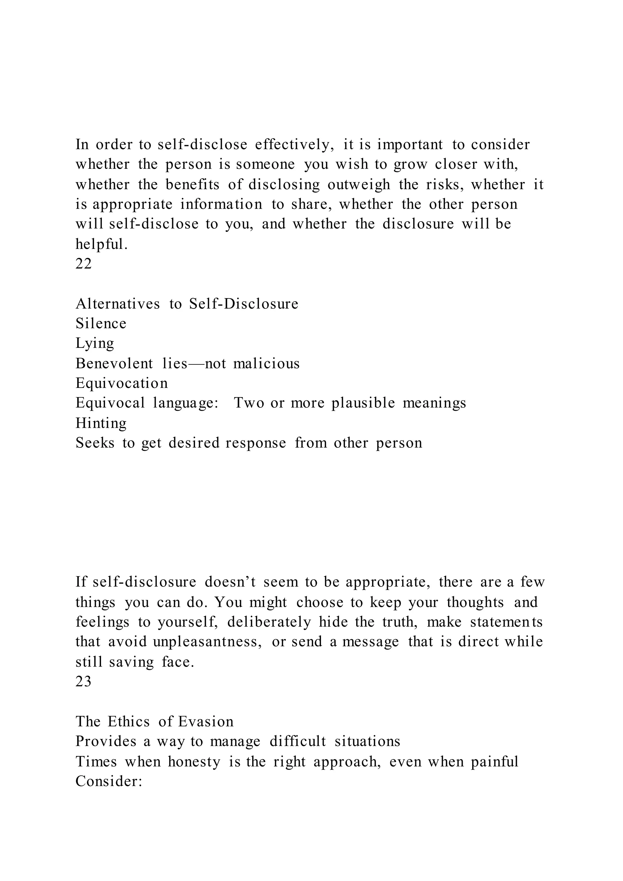 In order to self-disclose effectively, it is important to consider
whether the person is someone you wish to grow closer with,
whether the benefits of disclosing outweigh the risks, whether it
is appropriate information to share, whether the other person
will self-disclose to you, and whether the disclosure will be
helpful.
22
Alternatives to Self-Disclosure
Silence
Lying
Benevolent lies—not malicious
Equivocation
Equivocal language: Two or more plausible meanings
Hinting
Seeks to get desired response from other person
If self-disclosure doesn’t seem to be appropriate, there are a few
things you can do. You might choose to keep your thoughts and
feelings to yourself, deliberately hide the truth, make statements
that avoid unpleasantness, or send a message that is direct while
still saving face.
23
The Ethics of Evasion
Provides a way to manage difficult situations
Times when honesty is the right approach, even when painful
Consider:
 