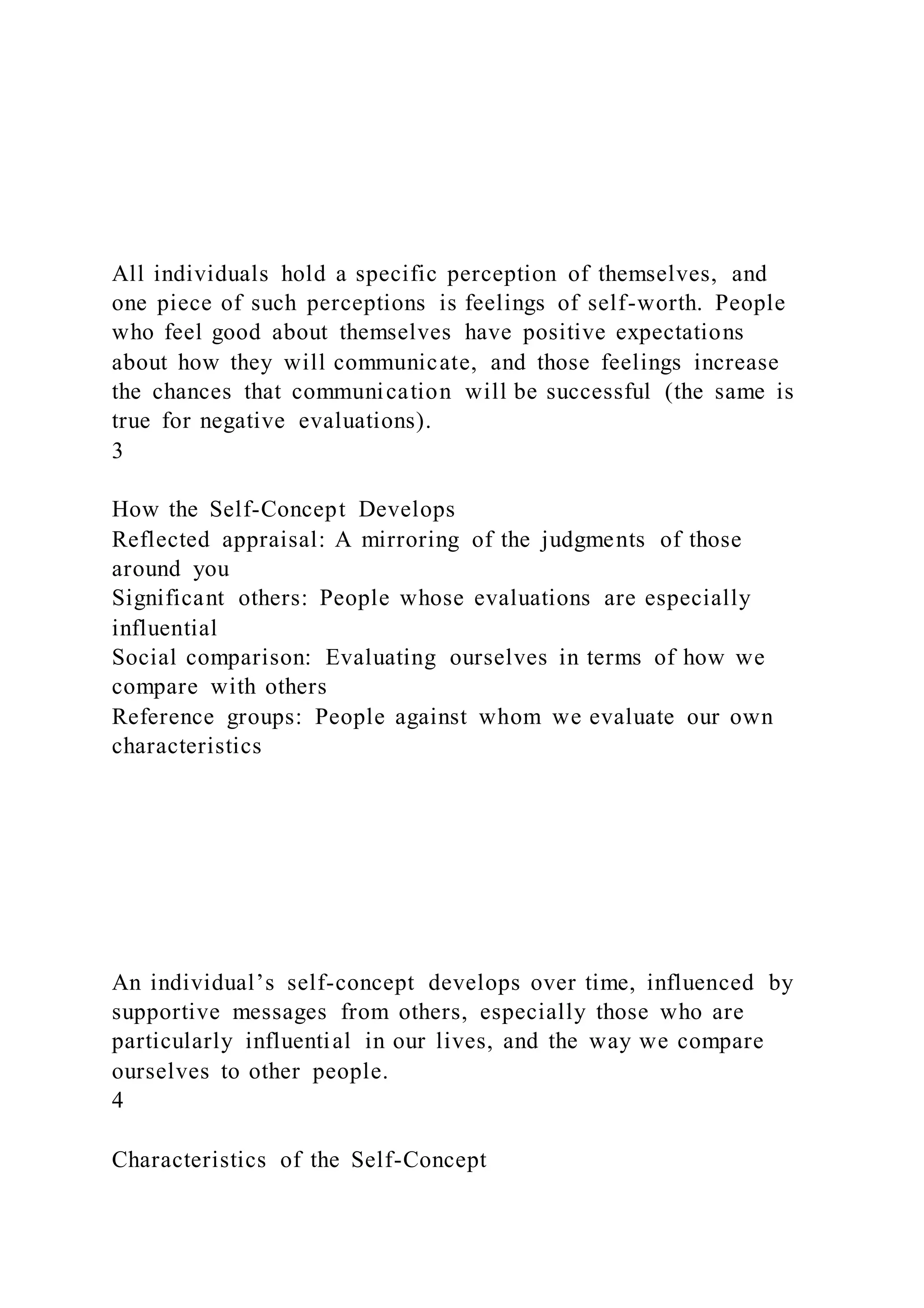 All individuals hold a specific perception of themselves, and
one piece of such perceptions is feelings of self-worth. People
who feel good about themselves have positive expectations
about how they will communicate, and those feelings increase
the chances that communication will be successful (the same is
true for negative evaluations).
3
How the Self-Concept Develops
Reflected appraisal: A mirroring of the judgments of those
around you
Significant others: People whose evaluations are especially
influential
Social comparison: Evaluating ourselves in terms of how we
compare with others
Reference groups: People against whom we evaluate our own
characteristics
An individual’s self-concept develops over time, influenced by
supportive messages from others, especially those who are
particularly influential in our lives, and the way we compare
ourselves to other people.
4
Characteristics of the Self-Concept
 