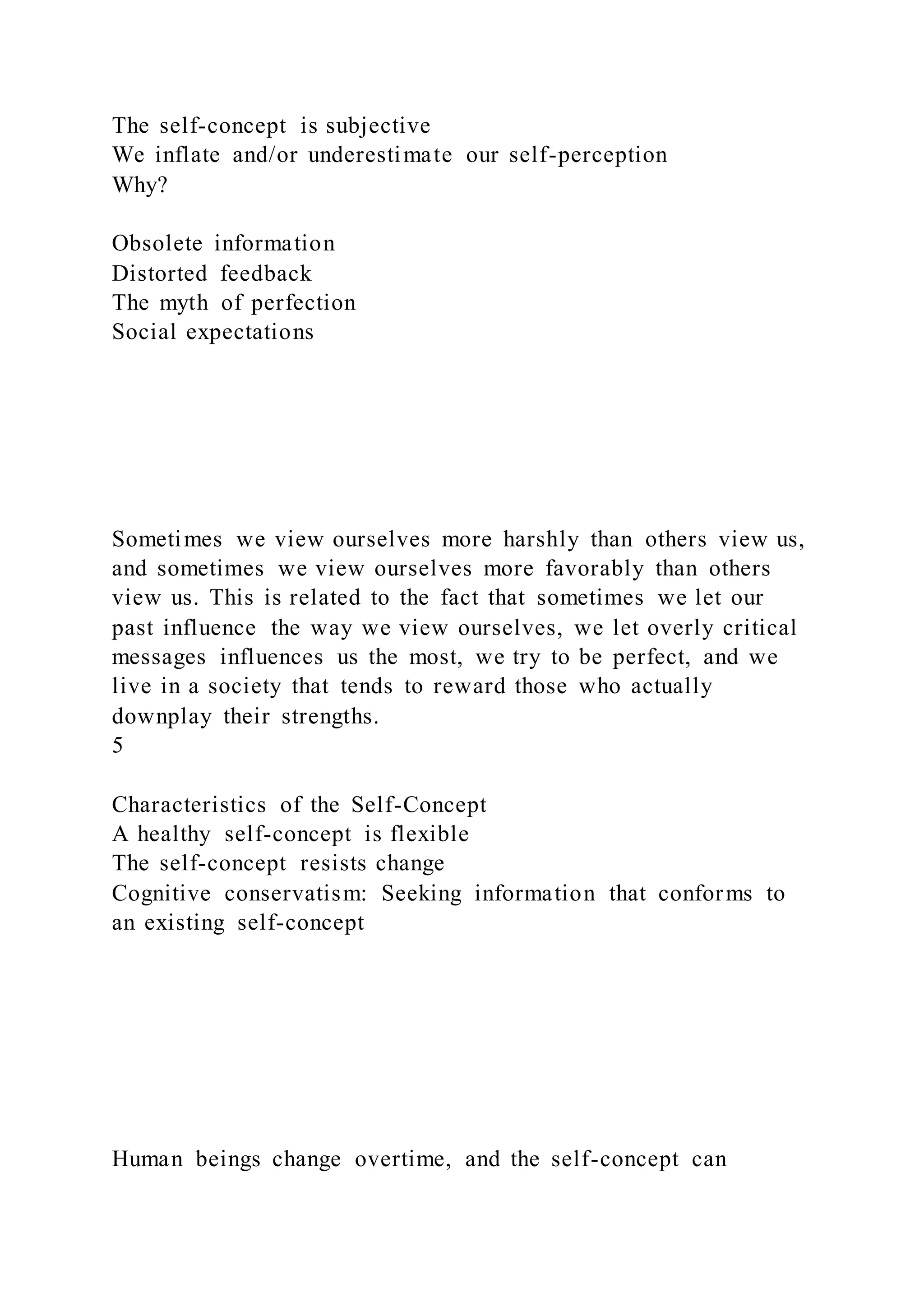 The self-concept is subjective
We inflate and/or underestimate our self-perception
Why?
Obsolete information
Distorted feedback
The myth of perfection
Social expectations
Sometimes we view ourselves more harshly than others view us,
and sometimes we view ourselves more favorably than others
view us. This is related to the fact that sometimes we let our
past influence the way we view ourselves, we let overly critical
messages influences us the most, we try to be perfect, and we
live in a society that tends to reward those who actually
downplay their strengths.
5
Characteristics of the Self-Concept
A healthy self-concept is flexible
The self-concept resists change
Cognitive conservatism: Seeking information that conforms to
an existing self-concept
Human beings change overtime, and the self-concept can
 