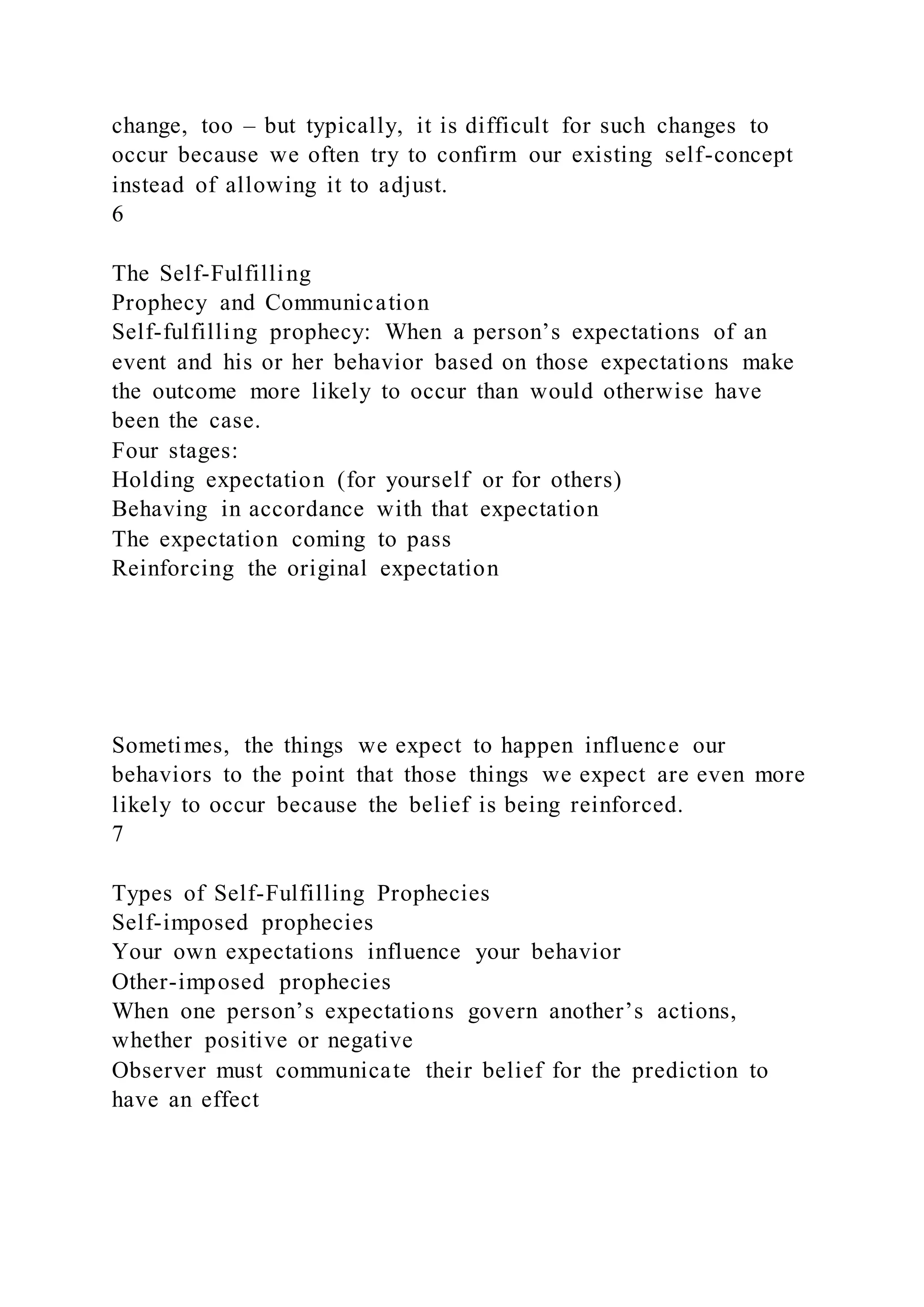 change, too – but typically, it is difficult for such changes to
occur because we often try to confirm our existing self-concept
instead of allowing it to adjust.
6
The Self-Fulfilling
Prophecy and Communication
Self-fulfilling prophecy: When a person’s expectations of an
event and his or her behavior based on those expectations make
the outcome more likely to occur than would otherwise have
been the case.
Four stages:
Holding expectation (for yourself or for others)
Behaving in accordance with that expectation
The expectation coming to pass
Reinforcing the original expectation
Sometimes, the things we expect to happen influence our
behaviors to the point that those things we expect are even more
likely to occur because the belief is being reinforced.
7
Types of Self-Fulfilling Prophecies
Self-imposed prophecies
Your own expectations influence your behavior
Other-imposed prophecies
When one person’s expectations govern another’s actions,
whether positive or negative
Observer must communicate their belief for the prediction to
have an effect
 