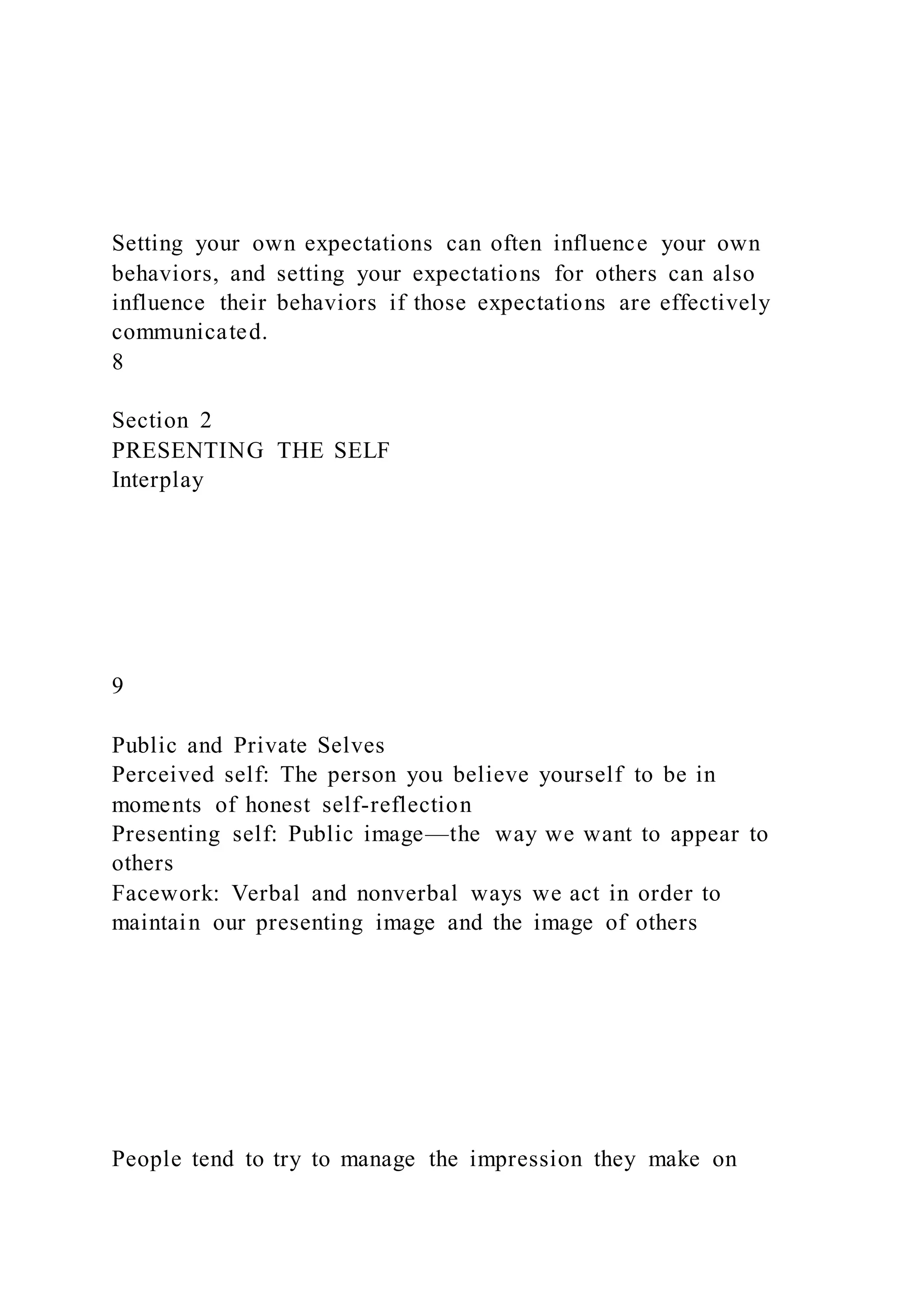Setting your own expectations can often influence your own
behaviors, and setting your expectations for others can also
influence their behaviors if those expectations are effectively
communicated.
8
Section 2
PRESENTING THE SELF
Interplay
9
Public and Private Selves
Perceived self: The person you believe yourself to be in
moments of honest self-reflection
Presenting self: Public image—the way we want to appear to
others
Facework: Verbal and nonverbal ways we act in order to
maintain our presenting image and the image of others
People tend to try to manage the impression they make on
 