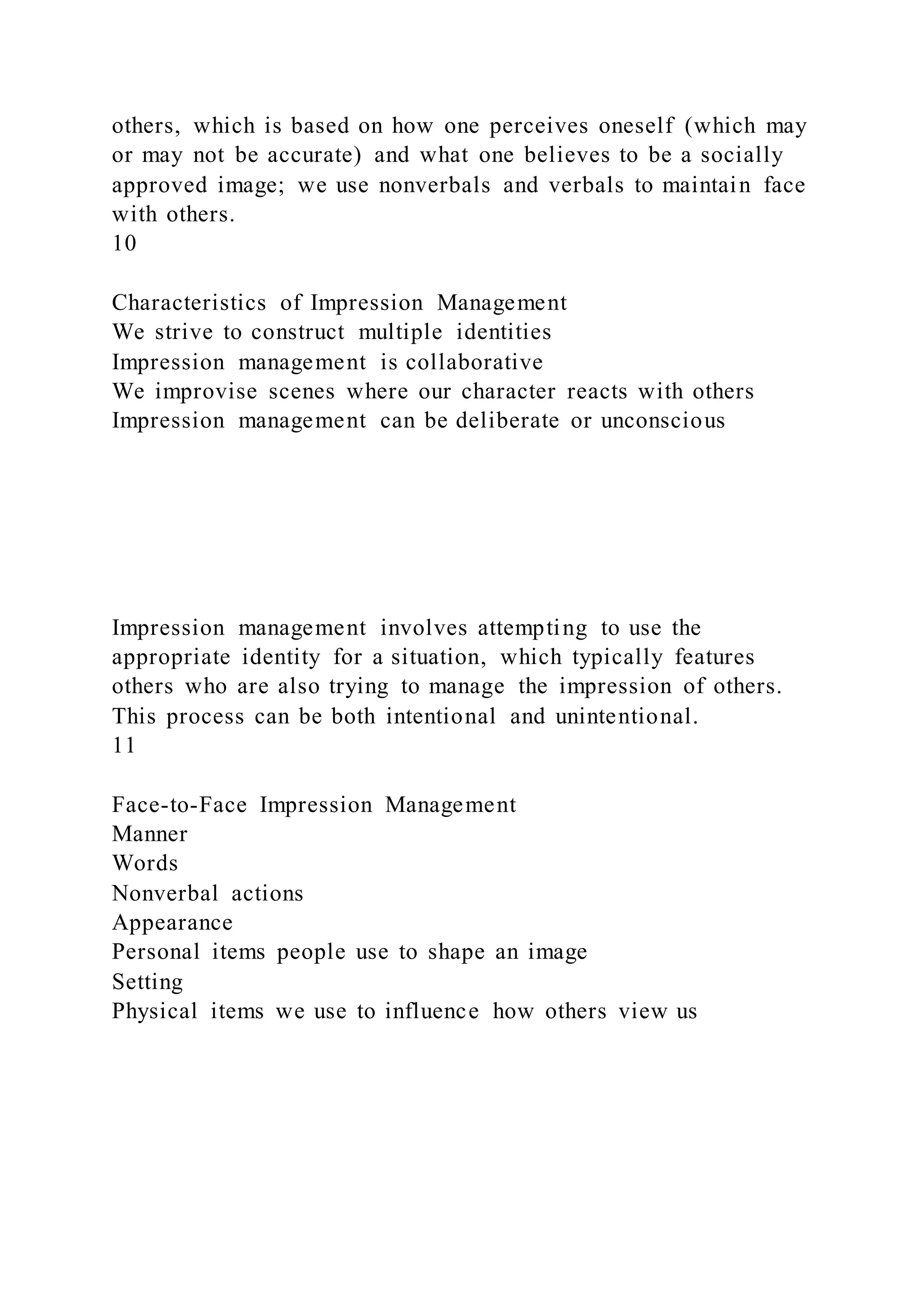 others, which is based on how one perceives oneself (which may
or may not be accurate) and what one believes to be a socially
approved image; we use nonverbals and verbals to maintain face
with others.
10
Characteristics of Impression Management
We strive to construct multiple identities
Impression management is collaborative
We improvise scenes where our character reacts with others
Impression management can be deliberate or unconscious
Impression management involves attempting to use the
appropriate identity for a situation, which typically features
others who are also trying to manage the impression of others.
This process can be both intentional and unintentional.
11
Face-to-Face Impression Management
Manner
Words
Nonverbal actions
Appearance
Personal items people use to shape an image
Setting
Physical items we use to influence how others view us
 