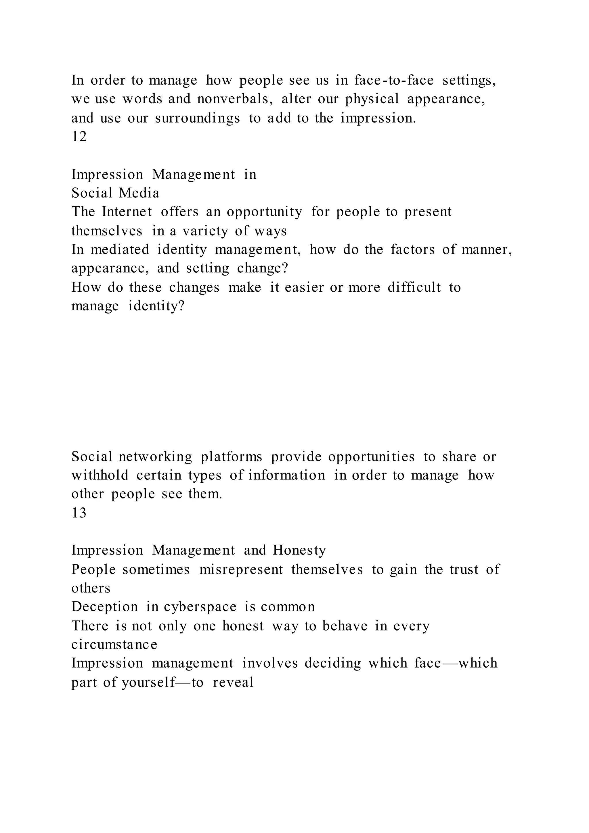 In order to manage how people see us in face-to-face settings,
we use words and nonverbals, alter our physical appearance,
and use our surroundings to add to the impression.
12
Impression Management in
Social Media
The Internet offers an opportunity for people to present
themselves in a variety of ways
In mediated identity management, how do the factors of manner,
appearance, and setting change?
How do these changes make it easier or more difficult to
manage identity?
Social networking platforms provide opportunities to share or
withhold certain types of information in order to manage how
other people see them.
13
Impression Management and Honesty
People sometimes misrepresent themselves to gain the trust of
others
Deception in cyberspace is common
There is not only one honest way to behave in every
circumstance
Impression management involves deciding which face—which
part of yourself—to reveal
 