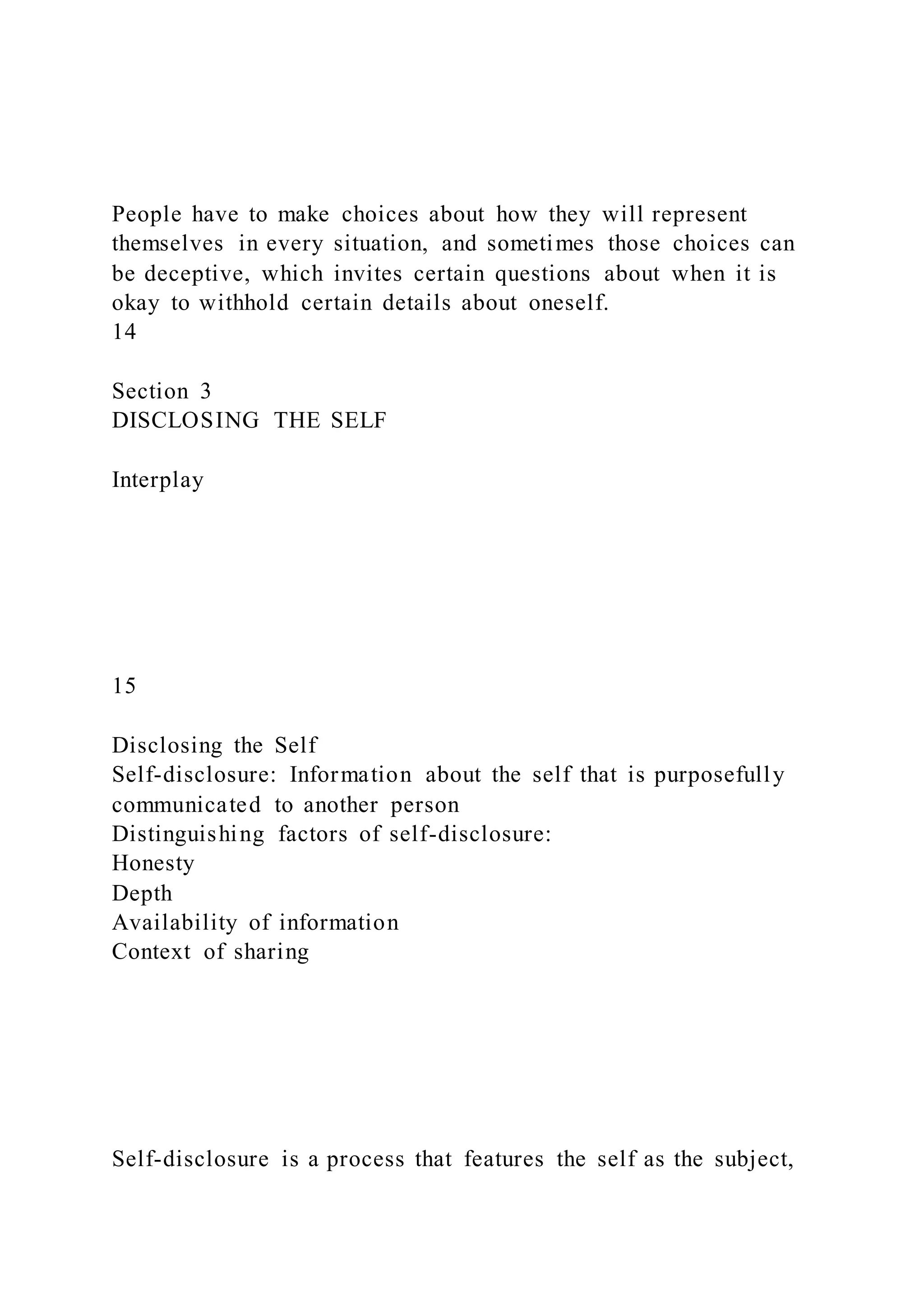 People have to make choices about how they will represent
themselves in every situation, and sometimes those choices can
be deceptive, which invites certain questions about when it is
okay to withhold certain details about oneself.
14
Section 3
DISCLOSING THE SELF
Interplay
15
Disclosing the Self
Self-disclosure: Information about the self that is purposefully
communicated to another person
Distinguishing factors of self-disclosure:
Honesty
Depth
Availability of information
Context of sharing
Self-disclosure is a process that features the self as the subject,
 