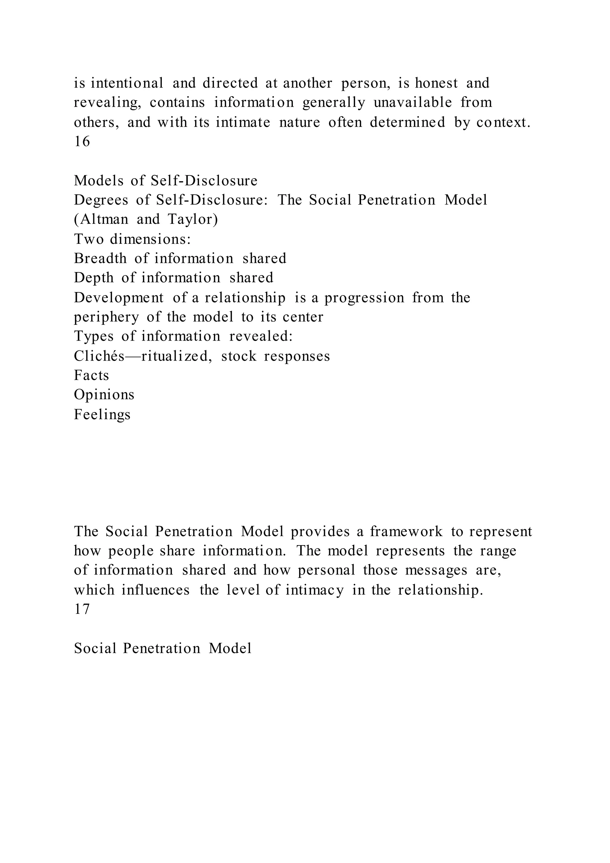 is intentional and directed at another person, is honest and
revealing, contains information generally unavailable from
others, and with its intimate nature often determined by context.
16
Models of Self-Disclosure
Degrees of Self-Disclosure: The Social Penetration Model
(Altman and Taylor)
Two dimensions:
Breadth of information shared
Depth of information shared
Development of a relationship is a progression from the
periphery of the model to its center
Types of information revealed:
Clichés—ritualized, stock responses
Facts
Opinions
Feelings
The Social Penetration Model provides a framework to represent
how people share information. The model represents the range
of information shared and how personal those messages are,
which influences the level of intimacy in the relationship.
17
Social Penetration Model
 