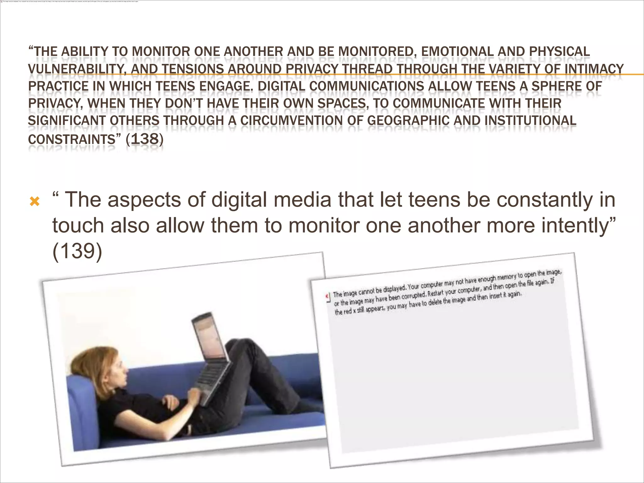 “THE ABILITY TO MONITOR ONE ANOTHER AND BE MONITORED, EMOTIONAL AND PHYSICAL
VULNERABILITY, AND TENSIONS AROUND PRIVACY THREAD THROUGH THE VARIETY OF INTIMACY
PRACTICE IN WHICH TEENS ENGAGE. DIGITAL COMMUNICATIONS ALLOW TEENS A SPHERE OF
PRIVACY, WHEN THEY DON’T HAVE THEIR OWN SPACES, TO COMMUNICATE WITH THEIR
SIGNIFICANT OTHERS THROUGH A CIRCUMVENTION OF GEOGRAPHIC AND INSTITUTIONAL
CONSTRAINTS” (138)
 “ The aspects of digital media that let teens be constantly in
touch also allow them to monitor one another more intently”
(139)
 