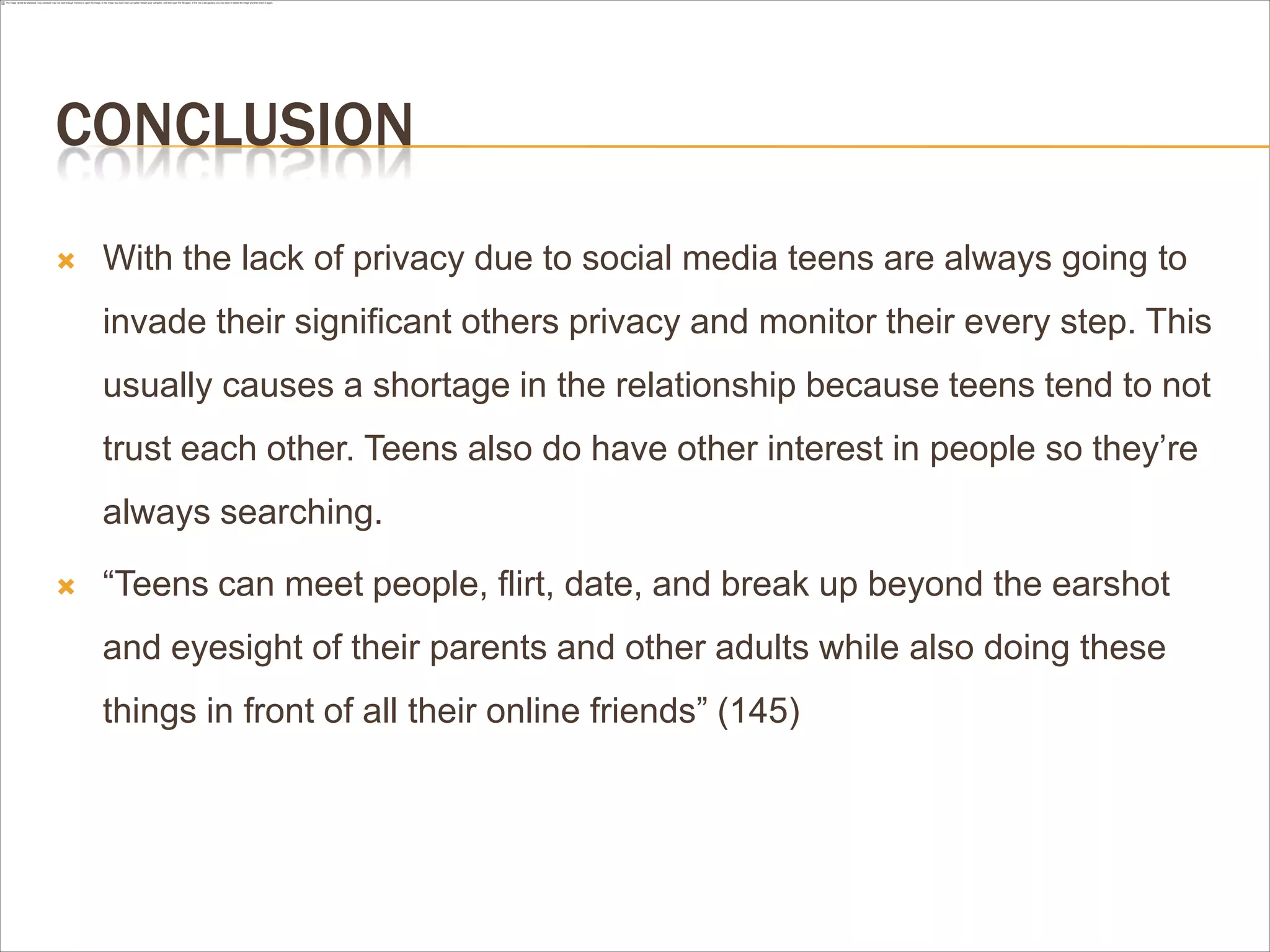 CONCLUSION
 With the lack of privacy due to social media teens are always going to
invade their significant others privacy and monitor their every step. This
usually causes a shortage in the relationship because teens tend to not
trust each other. Teens also do have other interest in people so they’re
always searching.
 “Teens can meet people, flirt, date, and break up beyond the earshot
and eyesight of their parents and other adults while also doing these
things in front of all their online friends” (145)
 