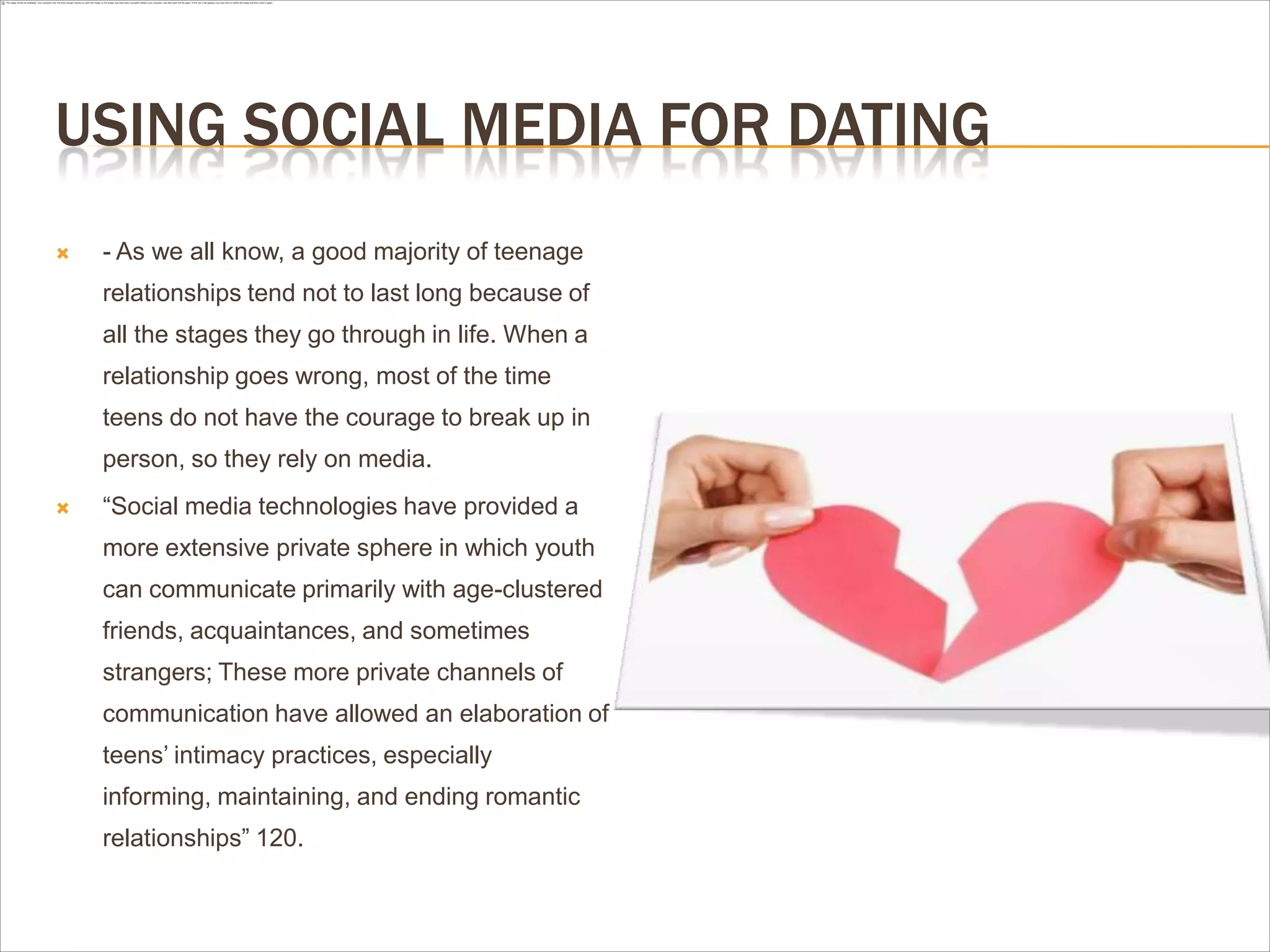 USING SOCIAL MEDIA FOR DATING
 - As we all know, a good majority of teenage
relationships tend not to last long because of
all the stages they go through in life. When a
relationship goes wrong, most of the time
teens do not have the courage to break up in
person, so they rely on media.
 “Social media technologies have provided a
more extensive private sphere in which youth
can communicate primarily with age-clustered
friends, acquaintances, and sometimes
strangers; These more private channels of
communication have allowed an elaboration of
teens’ intimacy practices, especially
informing, maintaining, and ending romantic
relationships” 120.
 