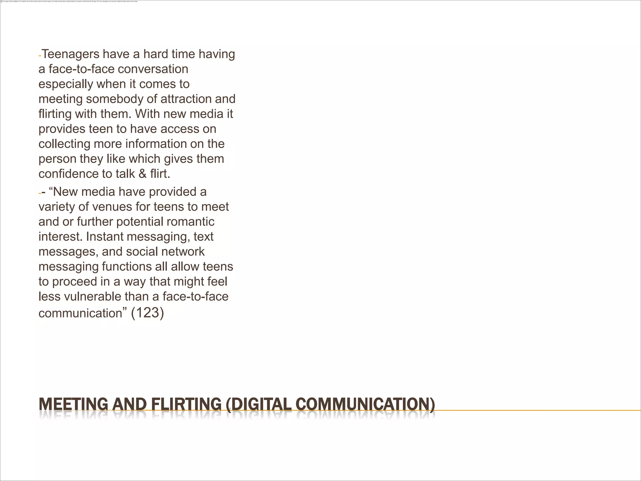 MEETING AND FLIRTING (DIGITAL COMMUNICATION)
-Teenagers have a hard time having
a face-to-face conversation
especially when it comes to
meeting somebody of attraction and
flirting with them. With new media it
provides teen to have access on
collecting more information on the
person they like which gives them
confidence to talk & flirt.
-- “New media have provided a
variety of venues for teens to meet
and or further potential romantic
interest. Instant messaging, text
messages, and social network
messaging functions all allow teens
to proceed in a way that might feel
less vulnerable than a face-to-face
communication” (123)
 