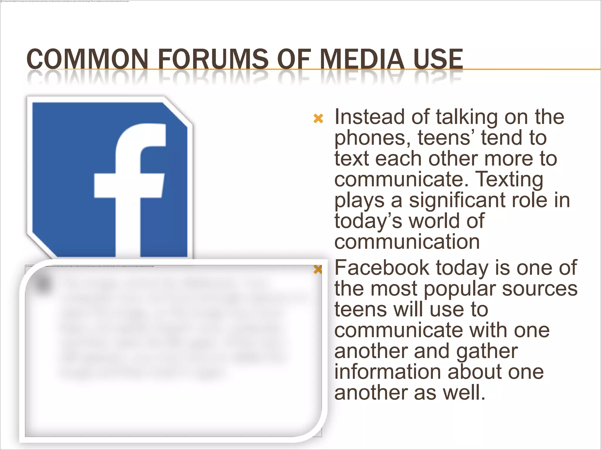 COMMON FORUMS OF MEDIA USE
 Instead of talking on the
phones, teens’ tend to
text each other more to
communicate. Texting
plays a significant role in
today’s world of
communication
 Facebook today is one of
the most popular sources
teens will use to
communicate with one
another and gather
information about one
another as well.
 