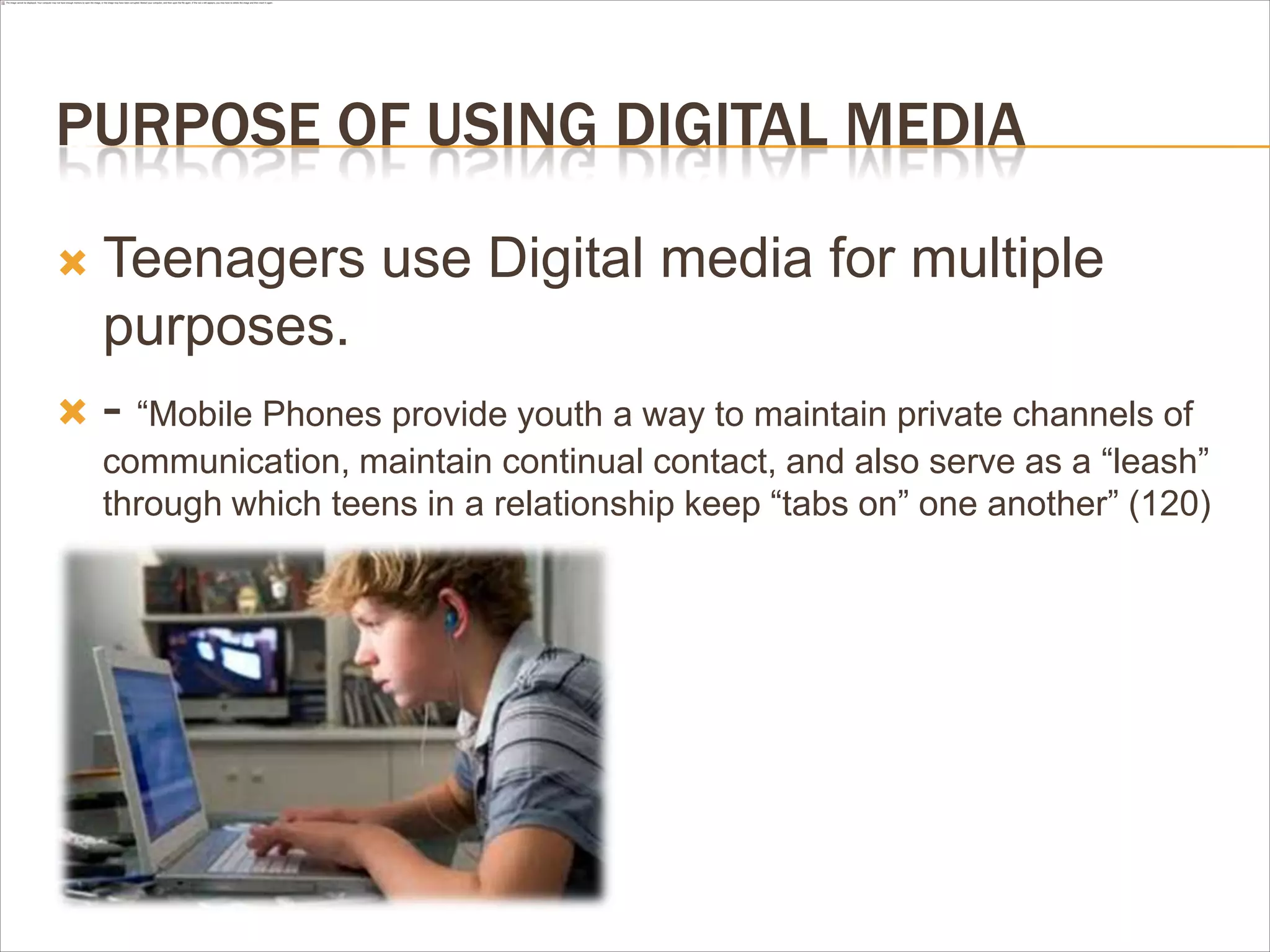 PURPOSE OF USING DIGITAL MEDIA
 Teenagers use Digital media for multiple
purposes.
 - “Mobile Phones provide youth a way to maintain private channels of
communication, maintain continual contact, and also serve as a “leash”
through which teens in a relationship keep “tabs on” one another” (120)
 