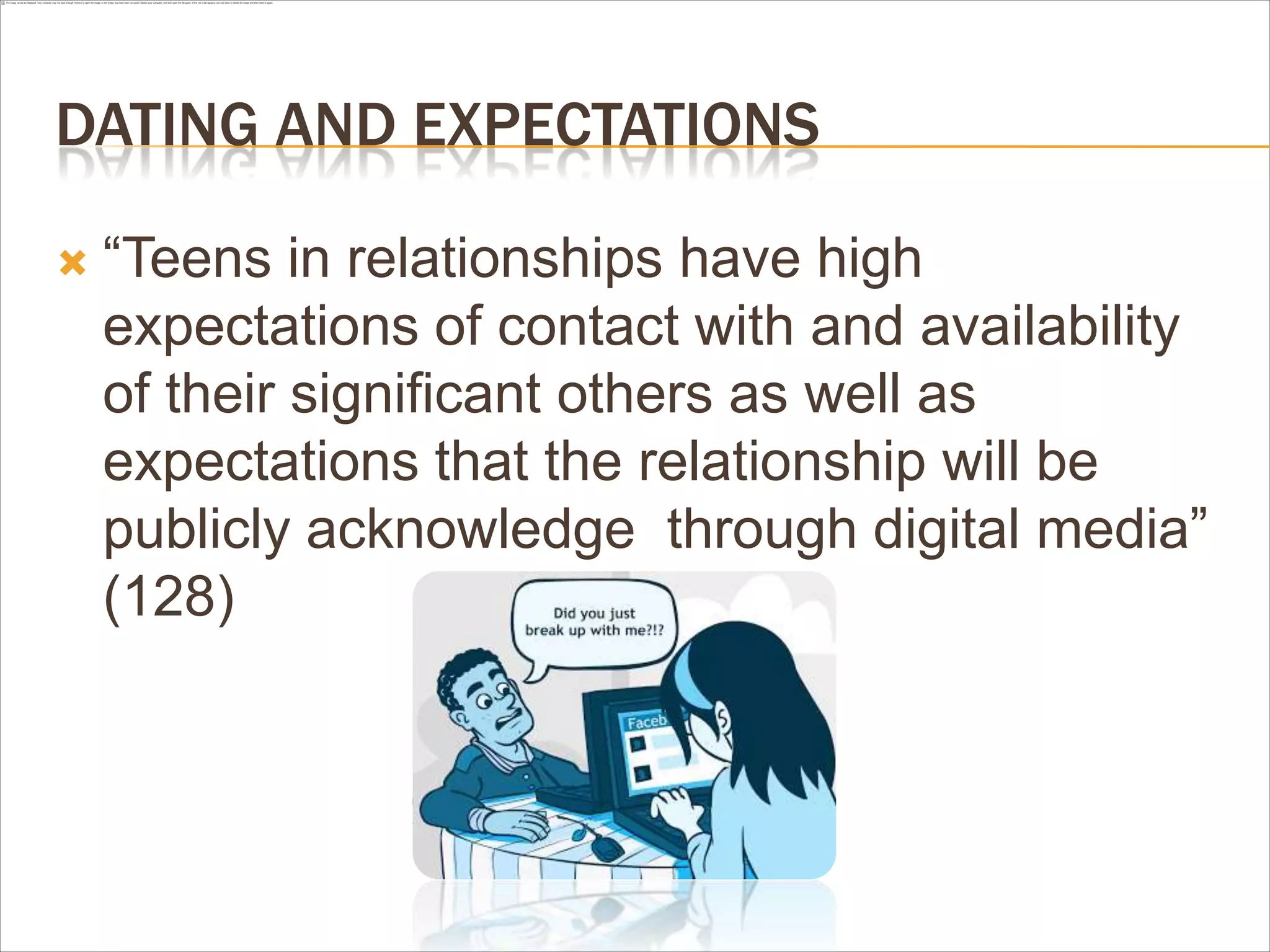 DATING AND EXPECTATIONS
 “Teens in relationships have high
expectations of contact with and availability
of their significant others as well as
expectations that the relationship will be
publicly acknowledge through digital media”
(128)
 