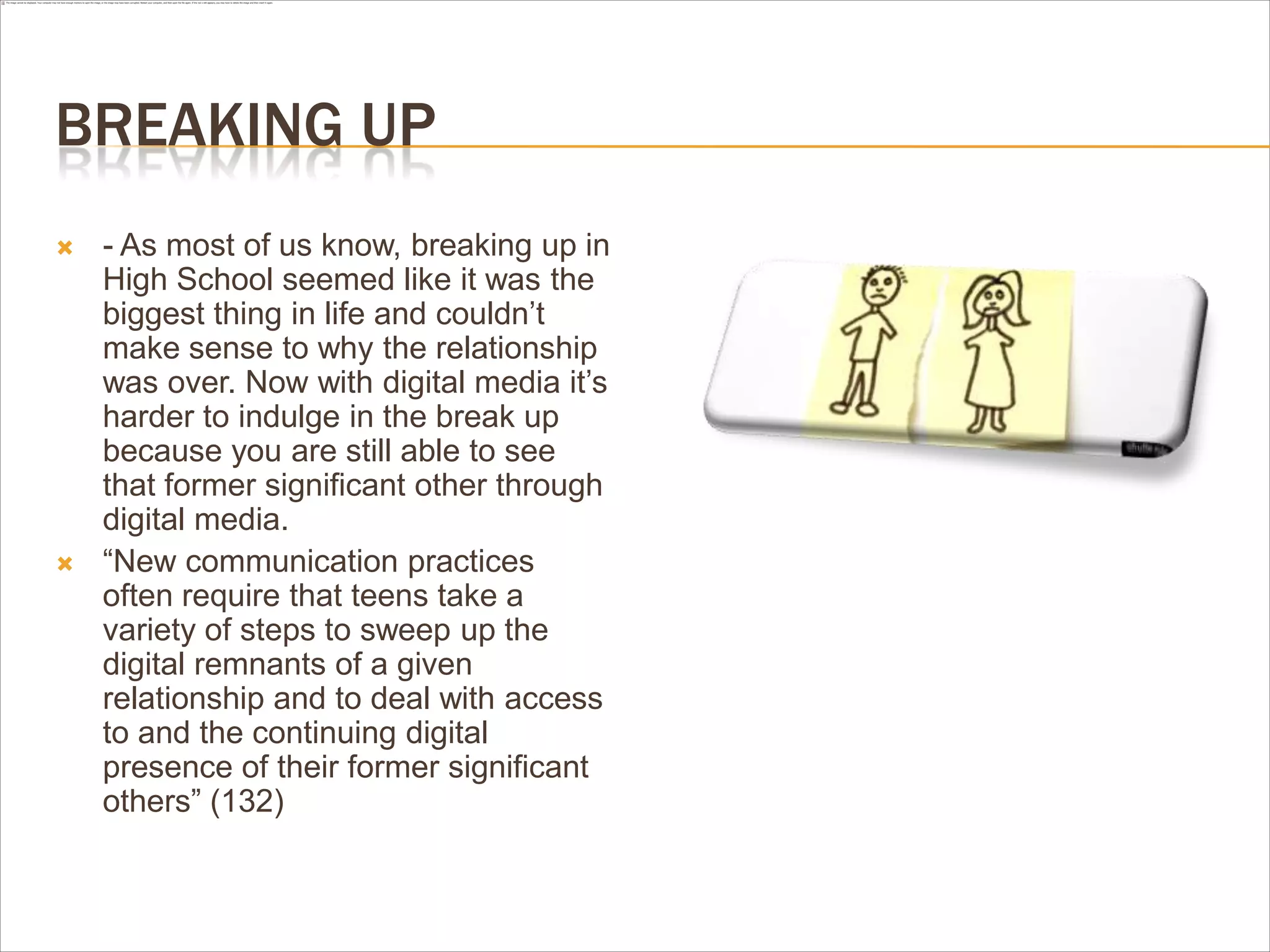 BREAKING UP
 - As most of us know, breaking up in
High School seemed like it was the
biggest thing in life and couldn’t
make sense to why the relationship
was over. Now with digital media it’s
harder to indulge in the break up
because you are still able to see
that former significant other through
digital media.
 “New communication practices
often require that teens take a
variety of steps to sweep up the
digital remnants of a given
relationship and to deal with access
to and the continuing digital
presence of their former significant
others” (132)
 