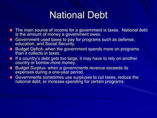 National Debt
The main source of income for a government is taxes. National debt
is the amount of money a government owes.
Government used taxes to pay for programs such as defense,
education, and Social Security.
Budget Deficit- when the government spends more on programs
than it collects in taxes.
If a country’s debt gets too large, it may have to rely on another
country or borrow more money.
Budget Surplus- when a governments revenue exceeds its
expenses during a one-year period.
Governments sometimes use surpluses to cut taxes, reduce the
national debt, or increase spending for certain programs.
 