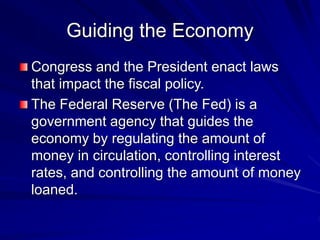 Guiding the Economy
Congress and the President enact laws
that impact the fiscal policy.
The Federal Reserve (The Fed) is a
government agency that guides the
economy by regulating the amount of
money in circulation, controlling interest
rates, and controlling the amount of money
loaned.
 