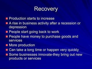Recovery
Production starts to increase
A rise in business activity after a recession or
depression
People start going back to work
People have money to purchase goods and
services
More production
Can take a long time or happen very quickly
Some businesses innovate-they bring out new
products or services
 