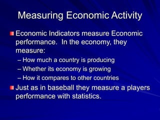 Measuring Economic Activity
Economic Indicators measure Economic
performance. In the economy, they
measure:
– How much a country is producing
– Whether its economy is growing
– How it compares to other countries
Just as in baseball they measure a players
performance with statistics.
 