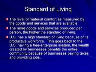 Standard of Living
The level of material comfort as measured by
the goods and services that are available.
The more goods and services produced per
person, the higher the standard of living.
U.S. has a high standard of living because of its
productive workforce. This goes back to the
U.S. having a free-enterprise system, the wealth
created by businesses benefits the entire
community because of businesses paying taxes
and providing jobs.
 