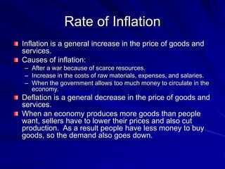 Rate of Inflation
Inflation is a general increase in the price of goods and
services.
Causes of inflation:
– After a war because of scarce resources.
– Increase in the costs of raw materials, expenses, and salaries.
– When the government allows too much money to circulate in the
economy.
Deflation is a general decrease in the price of goods and
services.
When an economy produces more goods than people
want, sellers have to lower their prices and also cut
production. As a result people have less money to buy
goods, so the demand also goes down.
 