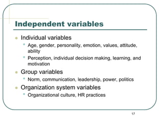 17
Independent variables
 Individual variables
• Age, gender, personality, emotion, values, attitude,
ability
• Perception, individual decision making, learning, and
motivation
 Group variables
• Norm, communication, leadership, power, politics
 Organization system variables
• Organizational culture, HR practices
 