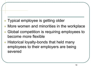 19
 Typical employee is getting older
 More women and minorities in the workplace
 Global competition is requiring employees to
become more flexible
 Historical loyalty-bonds that held many
employees to their employers are being
severed
 