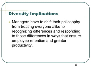 22
Diversity Implications
 Managers have to shift their philosophy
from treating everyone alike to
recognizing differences and responding
to those differences in ways that ensure
employee retention and greater
productivity.
 