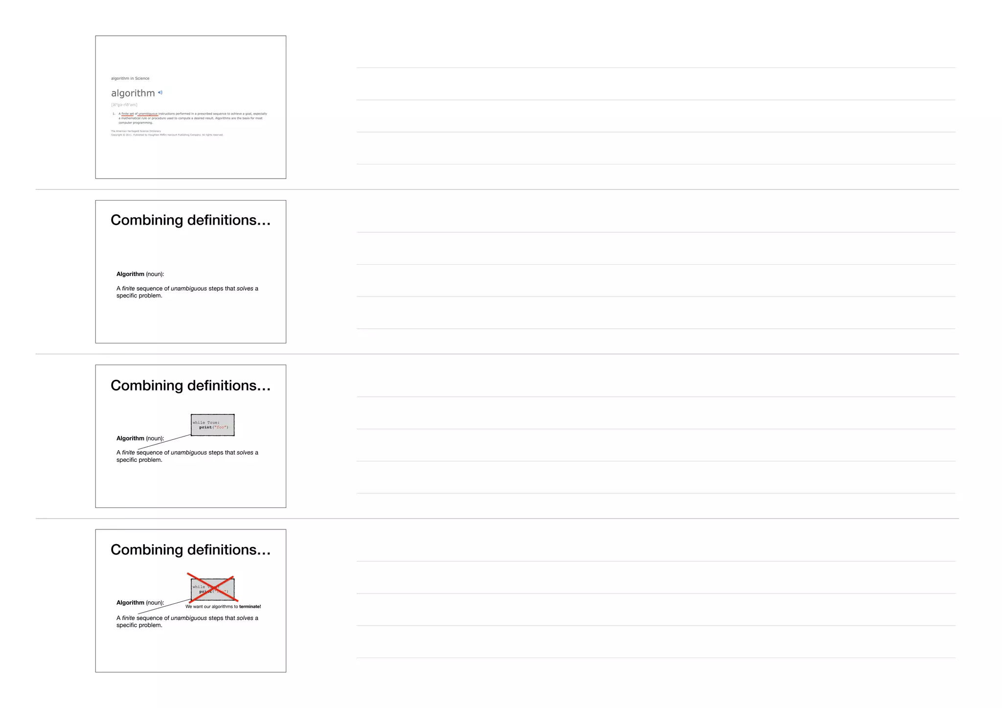 Combining deﬁnitions…
Algorithm (noun):

A ﬁnite sequence of unambiguous steps that solves a
speciﬁc problem.
Combining deﬁnitions…
Algorithm (noun):

A ﬁnite sequence of unambiguous steps that solves a
speciﬁc problem.
while True:
print("foo")
Combining deﬁnitions…
Algorithm (noun):

A ﬁnite sequence of unambiguous steps that solves a
speciﬁc problem.
while True:
print("foo")
We want our algorithms to terminate!
 
