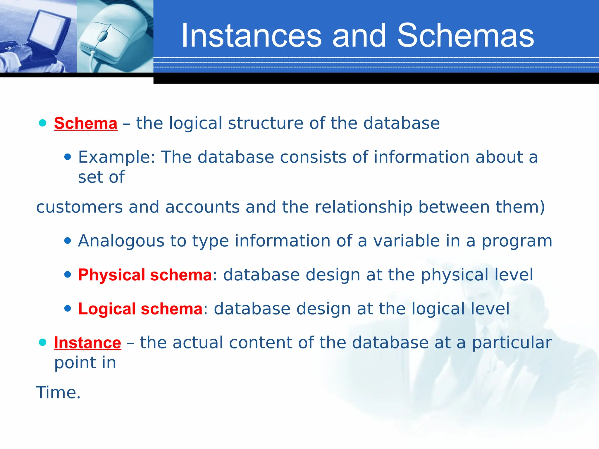 Instances and Schemas
⚫ Schema – the logical structure of the database
⚫ Example: The database consists of information about a
set of
customers and accounts and the relationship between them)
⚫ Analogous to type information of a variable in a program
⚫ Physical schema: database design at the physical level
⚫ Logical schema: database design at the logical level
⚫ Instance – the actual content of the database at a particular
point in
Time.
 