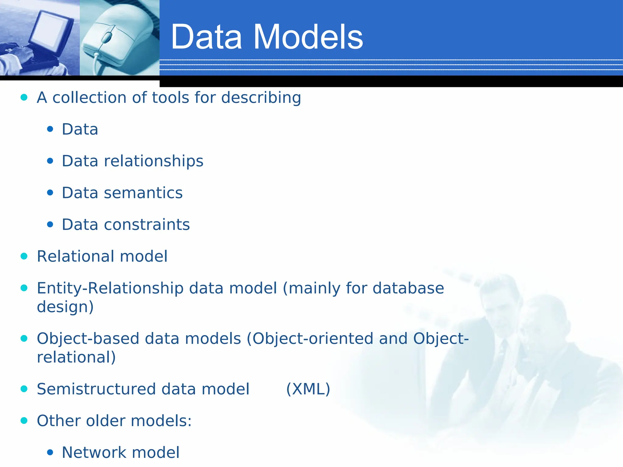 Data Models
⚫ A collection of tools for describing
⚫ Data
⚫ Data relationships
⚫ Data semantics
⚫ Data constraints
⚫ Relational model
⚫ Entity-Relationship data model (mainly for database
design)
⚫ Object-based data models (Object-oriented and Object-
relational)
⚫ Semistructured data model (XML)
⚫ Other older models:
⚫ Network model
 