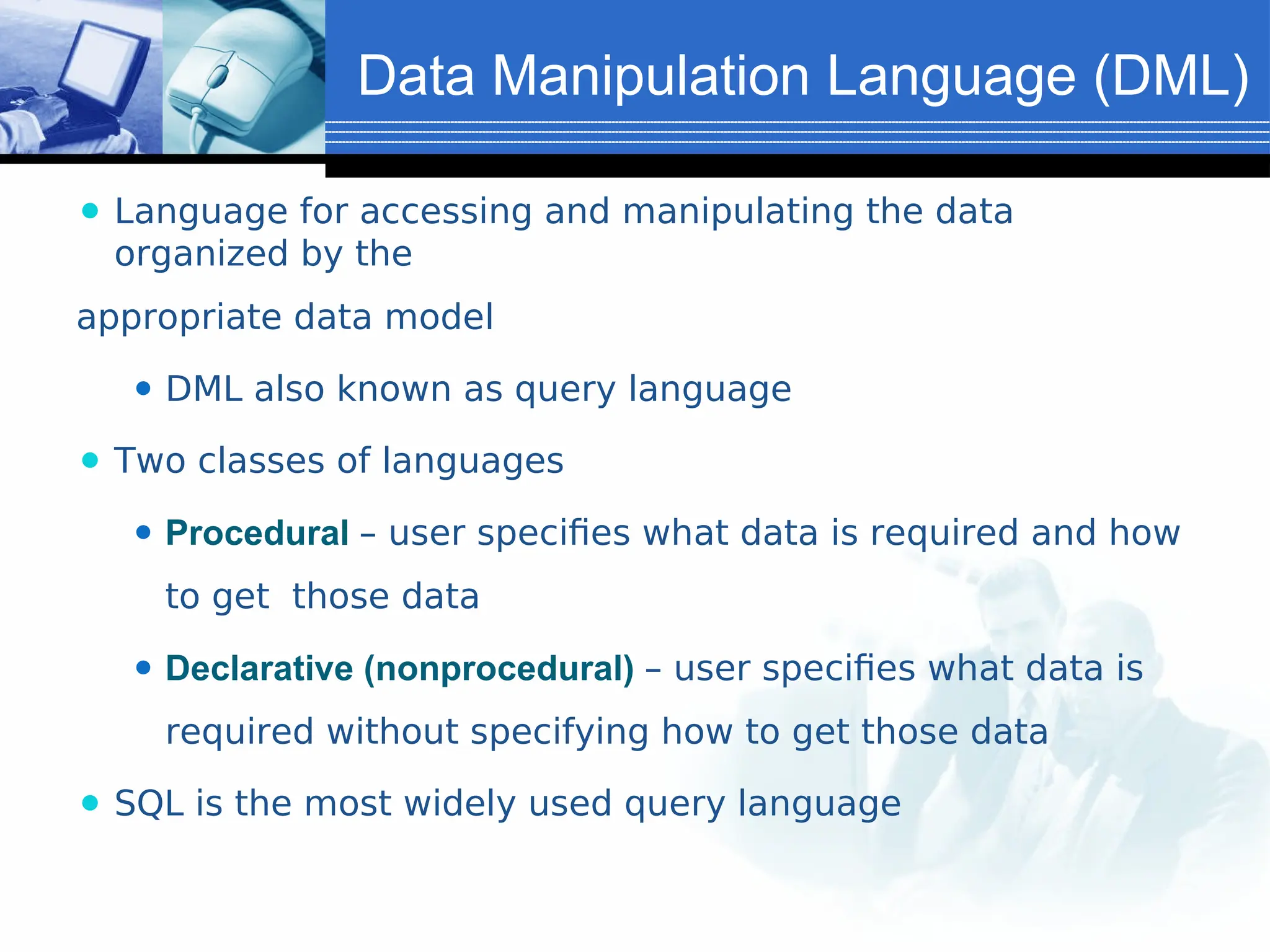 Data Manipulation Language (DML)
⚫ Language for accessing and manipulating the data
organized by the
appropriate data model
⚫ DML also known as query language
⚫ Two classes of languages
⚫ Procedural – user specifies what data is required and how
to get those data
⚫ Declarative (nonprocedural) – user specifies what data is
required without specifying how to get those data
⚫ SQL is the most widely used query language
 