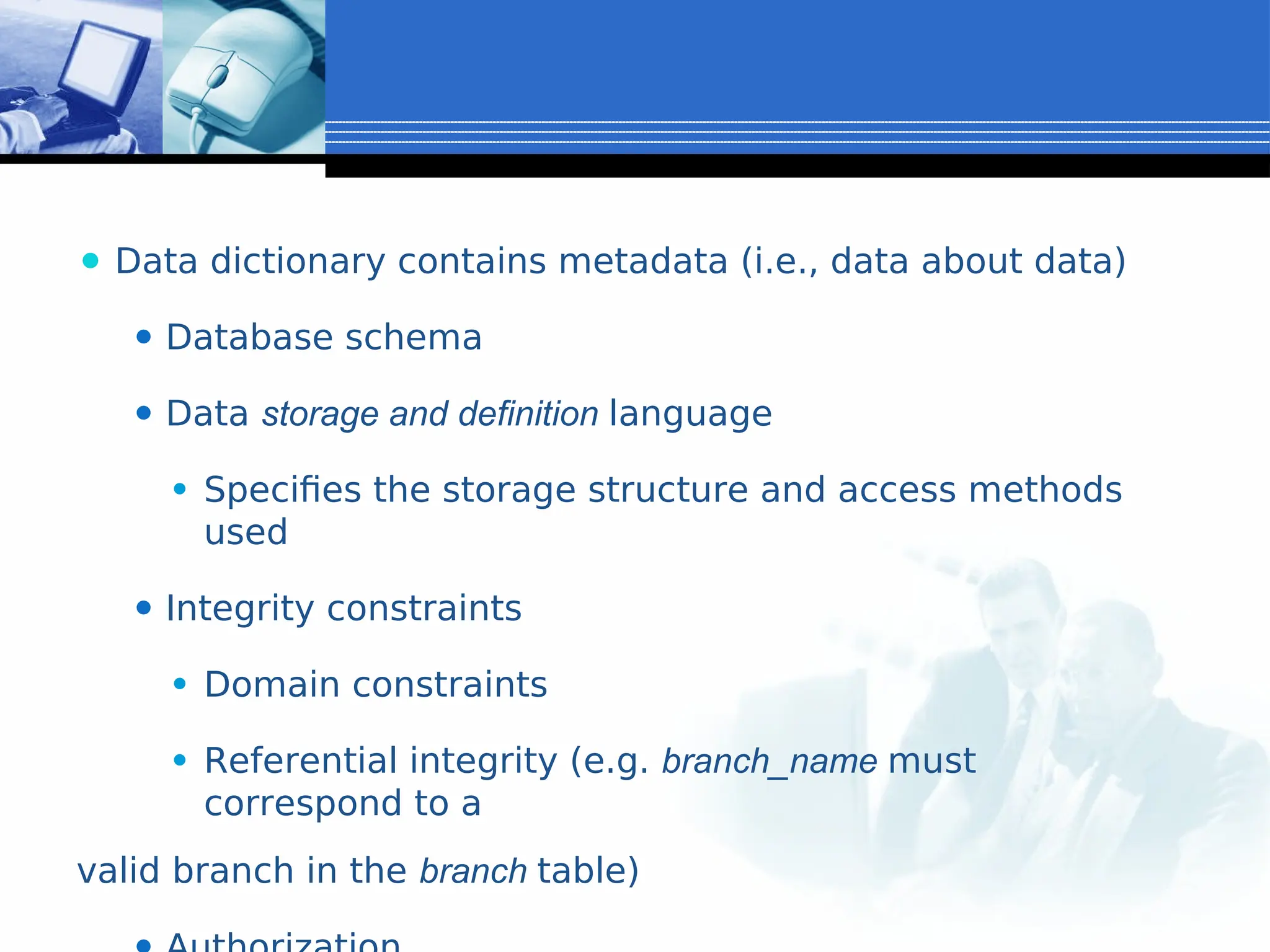 ⚫ Data dictionary contains metadata (i.e., data about data)
⚫ Database schema
⚫ Data storage and definition language
⚫ Specifies the storage structure and access methods
used
⚫ Integrity constraints
⚫ Domain constraints
⚫ Referential integrity (e.g. branch_name must
correspond to a
valid branch in the branch table)
 