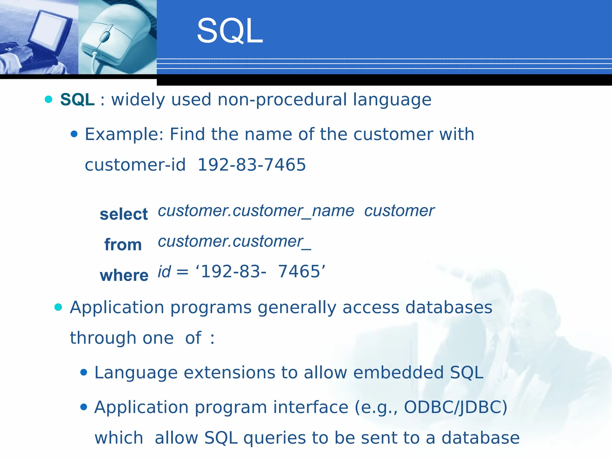 SQL
⚫ SQL : widely used non-procedural language
⚫ Example: Find the name of the customer with
customer-id 192-83-7465
select
from
where
customer.customer_name customer
customer.customer_
id = ‘192-83- 7465’
⚫ Application programs generally access databases
through one of :
⚫ Language extensions to allow embedded SQL
⚫ Application program interface (e.g., ODBC/JDBC)
which allow SQL queries to be sent to a database
 