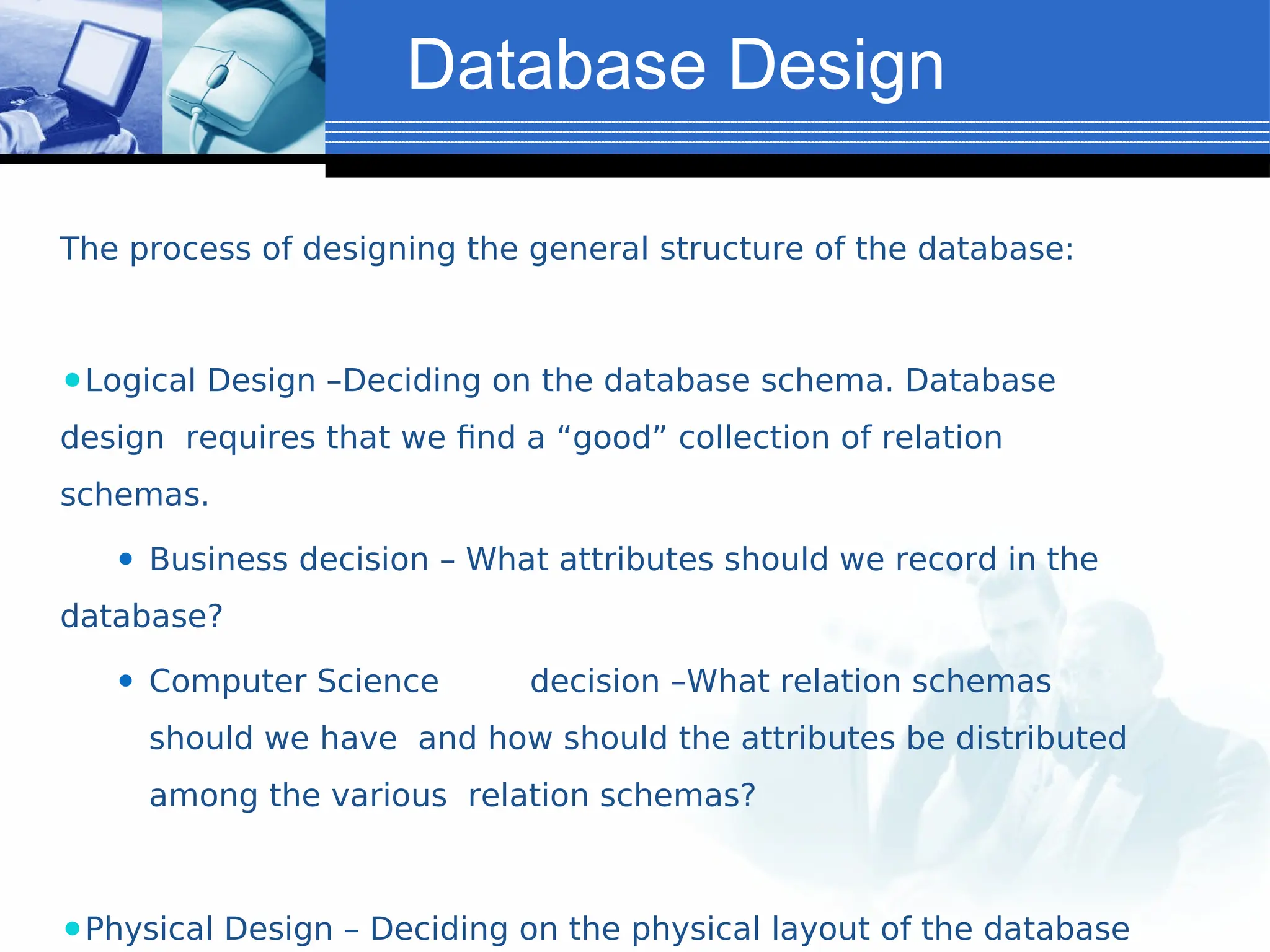 Database Design
The process of designing the general structure of the database:
⚫Logical Design –Deciding on the database schema. Database
design requires that we find a “good” collection of relation
schemas.
⚫ Business decision – What attributes should we record in the
database?
⚫ Computer Science decision –What relation schemas
should we have and how should the attributes be distributed
among the various relation schemas?
⚫Physical Design – Deciding on the physical layout of the database
 